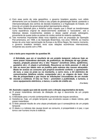 c) Com esse ponto de vista geopolítico, o governo brasileiro apostou num sólido
alinhamento com os Estados Unidos e seu projeto de globalização liberal, aceitando a
internacionalização dos centros de decisão brasileiros e a fragilização do Estado, em
troca de um projeto de governança global rigorosamente utópico.
d) Esse Plano Marshall para a América Latina impediu que o Brasil se transformasse
numa experiência original de desenvolvimento acelerado e “excludente”, sob a
liderança desses investimentos estatais e desse capital privado estrangeiro,
proveniente de quase todos os países do núcleo central do sistema capitalista.
e) Tais momentos importantes desta nova trajetória como as propostas da Operação
Pan-americana, em 1958, e da Operação Brasil-Ásia, nos anos 1959-60, ao mesmo
tempo de uma maior aproximação da Europa e da África Negra. No mesmo momento,
o governo brasileiro também revia suas relações econômicas internacionais,
rompendo seu acordo com o FMI.
Leia o texto para responder às questões 04.
5
10
A felicidade, que em si resultaria de um projeto temporal, reduz-se hoje ao
mero prazer instantâneo derivado, de preferência, da dilatação do ego (poder,
riqueza, projeção pessoal etc.) e dos "toques" sensitivos (ótico, epidérmico,
gustativo etc.). A utopia é privatizada. Resume-se ao êxito pessoal. A vida já
não se move por ideais nem se justifica pela nobreza das causas abraçadas.
Basta ter acesso ao consumo que propicia excelente conforto: o apartamento
de luxo, a casa na praia ou na montanha, o carro novo, o kit eletrônico de
comunicações (telefone celular, computador etc.), as viagens de lazer. Uma
ilha de prosperidade e paz imune às tribulações circundantes de um mundo
movido a violência. O Céu na Terra – prometem a publicidade, o turismo, o
novo equipamento eletrônico, o banco, o cartão de crédito etc.
(Frei Betto)
04- Assinale a opção que está de acordo com a direção argumentativa do texto.
a) O prazer instantâneo derivado da dilatação do ego é decorrente de um projeto
temporal.
b) A felicidade para o mundo contemporâneo prescinde dos toques sensitivos.
c) Substitui-se, hoje, um projeto temporal, que envolveria causas e ideais nobres, pelo
prazer instantâneo.
d) O êxito pessoal resulta de uma utopia privatizada que é conseqüência de um projeto
temporal.
e) O ideais e a nobreza das causas levam ao consumo, à prosperidade e à paz, o que
torna o ser humano imune à violência.
Página 17 de 21.
 