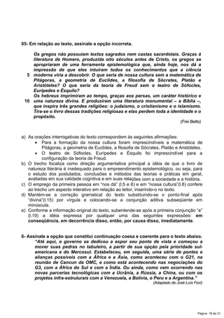 05- Em relação ao texto, assinale a opção incorreta.
5
10
Os gregos não possuíam textos sagrados nem castas sacerdotais. Graças à
literatura de Homero, produzida oito séculos antes de Cristo, os gregos se
apropriaram de uma ferramenta epistemológica que, ainda hoje, nos dá a
impressão de que eles intuíram todos os conhecimentos que a ciência
moderna viria a descobrir. O que seria de nossa cultura sem a matemática de
Pitágoras, a geometria de Euclides, a filosofia de Sócrates, Platão e
Aristóteles? O que seria da teoria de Freud sem o teatro de Sófocles,
Eurípedes e Ésquilo?
Os hebreus imprimiram ao tempo, graças aos persas, um caráter histórico e
uma natureza divina. E produziram uma literatura monumental – a Bíblia –,
que inspira três grandes religiões: o judaísmo, o cristianismo e o islamismo.
Tira-se o livro dessas tradições religiosas e elas perdem toda a identidade e o
propósito.
(Frei Betto)
a) As orações interrogativas do texto correspondem às seguintes afirmações:
x Para a formação da nossa cultura foram imprescindíveis a matemática de
Pitágoras, a geometria de Euclides, a filosofia de Sócrates, Platão e Aristóteles.
x O teatro de Sófocles, Eurípedes e Ésquilo foi imprescindível para a
configuração da teoria de Freud.
b) O trecho focaliza como direção argumentativa principal a idéia de que o livro de
natureza literária é inadequado para o empreendimento epistemológico, ou seja, para
o estudo dos postulados, conclusões e métodos das teorias e práticas em geral,
avaliadas em sua validade cognitiva e em suas relações com a sociedade e a história.
c) O emprego da primeira pessoa em “nos dá” (l.5 e 6) e em “nossa cultura”(l.8) confere
ao trecho um aspecto interativo em relação ao leitor, inserindo-o no texto.
d) Mantém-se a correção gramatical do texto substituindo-se o ponto-final após
“divina”(l.15) por vírgula e colocando-se a conjunção aditiva subseqüente em
minúscula.
e) Conforme a informação original do texto, subentende-se após a primeira conjunção “e”
(l.19) a idéia expressa por qualquer uma das seguintes expressões: em
conseqüência, em decorrência disso, então, por causa disso, imediatamente.
6- Assinale a opção que constitui continuação coesa e coerente para o texto abaixo.
“Até aqui, o governo se dedicou a expor seu ponto de vista e começou a
mover suas pedras no tabuleiro, a partir de sua opção pela prioridade sul-
americana e do Mercosul. Estabeleceu, em seguida, uma série de pontes e
alianças possíveis com a África e a Ásia, como aconteceu com o G21, na
reunião de Cancun da OMC, e como está acontecendo nas negociações do
G3, com a África do Sul e com a Índia. Ou ainda, como vem ocorrendo nas
novas parcerias tecnológicas com a Ucrânia, a Rússia, a China, ou com os
projetos infra-estruturais com a Venezuela, a Bolívia, o Peru e a Argentina.”
(Adaptado de José Luís Fiori)
Página 18 de 21.
 