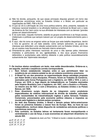 a) Não há dúvida, porquanto, de que essas principais disputas giraram em torno das
divergências econômicas entre os Estados Unidos e o Brasil, em particular as
negociações da OMC, FMI e ALCA.
b) O que se vê é a afirmação de uma nova política externa, ativa, presente, baseada no
interesse nacional brasileiro e na afinidade histórica e territorial do Brasil com o resto
da América do Sul, bem como na sua afinidade de interesses com os demais “grandes
países em desenvolvimento”.
c) E do outro lado, naquele momento, estarão os grupos econômicos e as forças sociais,
intelectuais e políticas que sempre lutaram por um projeto de desenvolvimento para o
Brasil.
d) E aqui, não há como se enganar sobre as forças que esta batalha despertava, dentro
e fora do governo: de um lado estarão, como sempre estiveram, os grupos de
interesse que defendem uma relação subserviente com os Estados Unidos, em troca
de um acesso mais favorecido ao mercado interno americano.
e) Orientando-se pelos interesses nacionais do povo e não apenas pelos interesses
imediatos e particulares do seu agrobusiness, e dos seus grupos financeiros
defendidos e acobertados pela retórica diletante e pela política escandalosamente
subserviente dos “diplomatas descalços”.
7- Os trechos abaixo constituem um texto, mas estão desordenados. Ordene-os e,
em seguida, assinale a seqüência correta correspondente.
( ) Nem tinham estabelecido relações entre si que permitissem falar na
existência de um sistema estatal ou de um sistema econômico americano.
( ) O Brasil foi um dos pioneiros na experimentação dessa estratégia proposta
por Adam Smith e seus discípulos. Primeiro, foram os Tratados de Comércio,
assinados pela Coroa Portuguesa com a Inglaterra, em 1806 e 1810, e com a
França, em 1816; e, logo depois da Independência, os Tratados assinados
pelo Império Brasileiro com a Inglaterra, em 1827, com a Áustria e a Prússia,
no mesmo ano de 1827, e com a Dinamarca, os Estados Unidos e os Países
Baixos, em 1829.
( ) Esse dinamismo surgiu depois de se integrarem como produtores
especializados do sistema internacional de divisão do trabalho, articulado
pelas necessidades da industrialização inglesa e pelos famosos Tratados
Comerciais, preconizados pela economia política clássica e impostos ao
mundo pela Inglaterra e demais países europeus.
( ) Ao lado dos Estados Unidos, o Brasil e demais países latino-americanos
foram os primeiros Estados a nascer fora da Europa. Mas, na hora da sua
independência, nenhum deles dispunha de verdadeiras estruturas políticas e
econômicas nacionais.
( ) Pelo contrário, os Estados latinos só lentamente foram monopolizando e
centralizando o uso da força, e suas economias só adquiriram dinamismo no
século XIX.
(Adaptado de José Luís Fiori, “ O Brasil no mundo: o debate da política externa”)
a) 2º, 5º, 4º, 1º, 3º
b) 4º, 3º, 5º, 2º, 1º
c) 5º, 4º, 1º, 3º, 2º
Página 19 de 21.
 