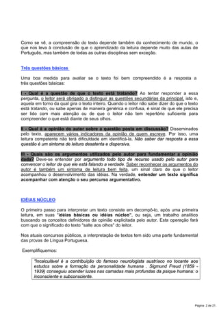 Como se vê, a compreensão do texto depende também do conhecimento de mundo, o
que nos leva à conclusão de que o aprendizado da leitura depende muito das aulas de
Português, mas também de todas as outras disciplinas sem exceção.
Três questões básicas
Uma boa medida para avaliar se o texto foi bem compreendido é a resposta a
três questões básicas:
I - Qual é a questão de que o texto está tratando? Ao tentar responder a essa
pergunta, o leitor será obrigado a distinguir as questões secundárias da principal, isto e,
aquela em torno da qual gira o texto inteiro. Quando o leitor não sabe dizer do que o texto
está tratando, ou sabe apenas de maneira genérica e confusa, é sinal de que ele precisa
ser lido com mais atenção ou de que o leitor não tem repertório suficiente para
compreender o que está diante de seus olhos.
II - Qual é a opinião do autor sobre a questão posta em discussão? Disseminados
pelo texto, aparecem vários indicadores da opinião de quem escreve. Por isso, uma
leitura competente não terá dificuldade em identificá-la. Não saber dar resposta a essa
questão é um sintoma de leitura desatenta e dispersiva.
III - Quais são os argumentos utilizados pelo autor para fundamentar a opinião
dada? Deve-se entender por argumento todo tipo de recurso usado pelo autor para
convencer o leitor de que ele está falando a verdade. Saber reconhecer os argumentos do
autor é também um sintoma de leitura bem feita, um sinal claro de que o leitor
acompanhou o desenvolvimento das idéias. Na verdade, entender um texto significa
acompanhar com atenção o seu percurso argumentativo.
IDÉIAS NÚCLEO
O primeiro passo para interpretar um texto consiste em decompô-lo, após uma primeira
leitura, em suas "idéias básicas ou idéias núcleo", ou seja, um trabalho analítico
buscando os conceitos definidores da opinião explicitada pelo autor. Esta operação fará
com que o significado do texto "salte aos olhos" do leitor.
Nos atuais concursos públicos, a interpretação de textos tem sido uma parte fundamental
das provas de Língua Portuguesa.
Exemplifiquemos:
"Incalculável é a contribuição do famoso neurologista austríaco no tocante aos
estudos sobre a formação da personalidade humana . Sigmund Freud (1859 -
1939) conseguiu acender luzes nas camadas mais profundas da psique humana: o
inconsciente e subconsciente.
Página 2 de 21.
 