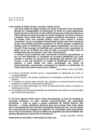 d) 1º, 2º, 5º, 4º, 3º
e) 3º, 1º, 2º, 5º, 4º
8- Em relação às idéias do texto, assinale a opção correta.
“Um tema objeto de alguns painéis no recém encerrado Fórum Econômico
Mundial foi a desigualdade na distribuição de renda no mundo globalizado,
mesmo durante o processo em que milhões de pessoas saíram da pobreza na
última década nas diversas partes do mundo emergente, da China à Rússia e
à América Latina. Muito além dos aspectos puramente econômicos, o tema
foi tratado como uma questão política, assim como cultural e mesmo
“emocional”, já que a percepção de distribuição injusta seria mais importante
do que uma medida puramente econômica. Se não for atacada, a questão da
pobreza pode se transformar, segundo alguns especialistas, em uma crise
mundial. Como exemplo, foi lembrado que a previsão é que a população do
globo vai ser de 12 bilhões por volta de 2100 e, se nada for feito, cerca de
metade pode estar na pobreza, o que seria “insustentável”.
A melhora social propiciada pelo crescimento econômico generalizado, se
por um lado demonstra as vantagens da economia globalizada, por outro
estimula o aumento do consumo por populações que estavam fora desse
circuito, o que traz problemas na cadeia de distribuição de alimentos, e
estimula o justo desejo por maior participação nos frutos do
desenvolvimento, exacerbando a percepção da injustiça na distribuição de
renda, tanto entre países quanto entre cidadãos.”
(Merval Pereira, O Globo, 31/01/2008.)
a) O Fórum Econômico Mundial ignora a desigualdade na distribuição de renda no
mundo globalizado.
b) Na última década, uma parcela insignificante da população mundial saiu da linha de
pobreza.
c) A inserção de parcela antes excluída das vantagens do desenvolvimento promove
problemas na cadeia de distribuição de alimentos.
d) O desejo de maior participação nos frutos do desenvolvimento atenua a injustiça na
distribuição da renda.
e) As vantagens da economia globalizada são disfarçadas pela melhora social propiciada
pelo crescimento econômico.
9- “Se havia alguma dúvida sobre a forte desaceleração no ritmo de atividade da
economia americana, os mais recentes pronunciamentos das autoridades
monetárias — entre as quais o próprio presidente do Federal Reserve, Ben
Bernanke — e dados estatísticos deixaram claro que é preciso ficar muito atento
para o comportamento dos mercados nos Estados Unidos este ano. Um dos alertas
foi a baixa geração de empregos em dezembro. As autoridades estão preocupadas
com o risco de recessão e isso já se reflete nos programas dos pré-candidatos dos
partidos Republicano e Democrata à Casa Branca.”
(O Globo, 15/01/2008 – Editorial)
Subentende-se das idéias e informações do texto que:
Página 20 de 21.
 