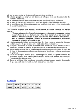 a) não há mais crença na desaceleração da economia americana.
b) a baixa geração de emprego em dezembro reforça a idéia da desaceleração da
economia americana.
c) os dados estatísticos reforçam a idéia da aceleração da economia americana.
d) os políticos não se preocupam com a situação recessiva da economia americana.
e) as autoridades não deixam dúvidas de que será forte, este ano, o ritmo de atividade
da economia americana.
10- Assinale a opção que reproduz corretamente as idéias contidas no trecho
abaixo.
“Estudo feito por cientistas dinamarqueses revelou que pessoas que bebem
moderadamente e são fisicamente ativas têm menor risco de morte por
doenças cardiovasculares do que aquelas que não bebem e são inativas.
Esta é a primeira pesquisa a avaliar a influência combinada de atividades
físicas e de ingestão regular de álcool.”
a) Indivíduos que não bebem nem se exercitam têm risco menor de apresentar doenças
cardiovasculares do que os bebedores moderados fisicamente ativos.
b) A ingestão moderada de álcool combinada com atividades físicas mostrou-se mais
eficaz para a saúde do coração do que a abstenção alcoólica somada à inatividade.
c) Manter-se fisicamente ativo e beber moderadamente causam mais riscos na redução
de risco de doenças do coração do que abster-se de álcool mas freqüentar academias
de ginástica.
d) Estudo dinamarquês revelou que a combinação de álcool, independentemente da
quantidade ingerida, com exercitação física causa menos risco à saúde do que a não-
ingestão somada à inatividade.
e) Combinar atividade física com álcool apresenta maior perigo para a saúde do coração
do que a exercitação moderada somada à abstenção alcoólica.
GABARITO
01 - C 02 - E 03 - A 04 - C 05 - B
06 - B 07 - A 08 - C 09 - B 10- B
Página 21 de 21.
 
