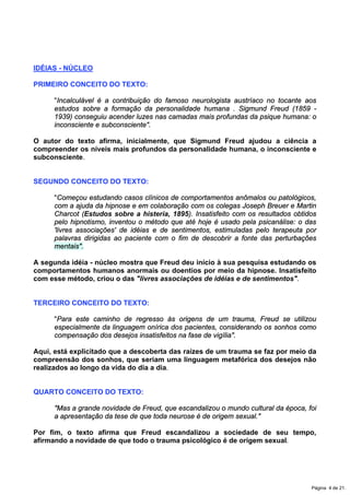 IDÉIAS - NÚCLEO
PRIMEIRO CONCEITO DO TEXTO:
"Incalculável é a contribuição do famoso neurologista austríaco no tocante aos
estudos sobre a formação da personalidade humana . Sigmund Freud (1859 -
1939) conseguiu acender luzes nas camadas mais profundas da psique humana: o
inconsciente e subconsciente".
O autor do texto afirma, inicialmente, que Sigmund Freud ajudou a ciência a
compreender os níveis mais profundos da personalidade humana, o inconsciente e
subconsciente.
SEGUNDO CONCEITO DO TEXTO:
"Começou estudando casos clínicos de comportamentos anômalos ou patológicos,
com a ajuda da hipnose e em colaboração com os colegas Joseph Breuer e Martin
Charcot (Estudos sobre a histeria, 1895). Insatisfeito com os resultados obtidos
pelo hipnotismo, inventou o método que até hoje é usado pela psicanálise: o das
'livres associações' de idéias e de sentimentos, estimuladas pelo terapeuta por
palavras dirigidas ao paciente com o fim de descobrir a fonte das perturbações
mentais".
A segunda idéia - núcleo mostra que Freud deu início à sua pesquisa estudando os
comportamentos humanos anormais ou doentios por meio da hipnose. Insatisfeito
com esse método, criou o das "livres associações de idéias e de sentimentos".
TERCEIRO CONCEITO DO TEXTO:
"Para este caminho de regresso às origens de um trauma, Freud se utilizou
especialmente da linguagem onírica dos pacientes, considerando os sonhos como
compensação dos desejos insatisfeitos na fase de vigília".
Aqui, está explicitado que a descoberta das raízes de um trauma se faz por meio da
compreensão dos sonhos, que seriam uma linguagem metafórica dos desejos não
realizados ao longo da vida do dia a dia.
QUARTO CONCEITO DO TEXTO:
"Mas a grande novidade de Freud, que escandalizou o mundo cultural da época, foi
a apresentação da tese de que toda neurose é de origem sexual."
Por fim, o texto afirma que Freud escandalizou a sociedade de seu tempo,
afirmando a novidade de que todo o trauma psicológico é de origem sexual.
Página 4 de 21.
 