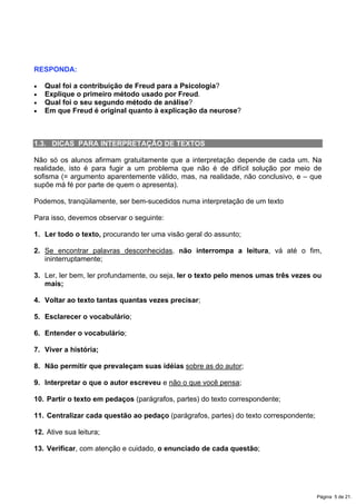 RESPONDA:
x Qual foi a contribuição de Freud para a Psicologia?
x Explique o primeiro método usado por Freud.
x Qual foi o seu segundo método de análise?
x Em que Freud é original quanto à explicação da neurose?
1.3. DICAS PARA INTERPRETAÇÃO DE TEXTOS
Não só os alunos afirmam gratuitamente que a interpretação depende de cada um. Na
realidade, isto é para fugir a um problema que não é de difícil solução por meio de
sofisma (= argumento aparentemente válido, mas, na realidade, não conclusivo, e – que
supõe má fé por parte de quem o apresenta).
Podemos, tranqüilamente, ser bem-sucedidos numa interpretação de um texto
Para isso, devemos observar o seguinte:
1. Ler todo o texto, procurando ter uma visão geral do assunto;
2. Se encontrar palavras desconhecidas, não interrompa a leitura, vá até o fim,
ininterruptamente;
3. Ler, ler bem, ler profundamente, ou seja, ler o texto pelo menos umas três vezes ou
mais;
4. Voltar ao texto tantas quantas vezes precisar;
5. Esclarecer o vocabulário;
6. Entender o vocabulário;
7. Viver a história;
8. Não permitir que prevaleçam suas idéias sobre as do autor;
9. Interpretar o que o autor escreveu e não o que você pensa;
10. Partir o texto em pedaços (parágrafos, partes) do texto correspondente;
11. Centralizar cada questão ao pedaço (parágrafos, partes) do texto correspondente;
12. Ative sua leitura;
13. Verificar, com atenção e cuidado, o enunciado de cada questão;
Página 5 de 21.
 