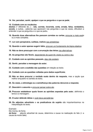 14. Ver, perceber, sentir, apalpar o que se pergunta e o que se pede;
15. Cuidado com os vocábulos:
destoa (= diferente de...) , não, correta, incorreta, certa, errada, falsa, verdadeira,
exceto, e outras... palavras que aparecem nas perguntas e que às vezes, dificultam a
entender o que se perguntou e o que se pediu.
16. Quando duas alternativas lhe parecem corretas ou certas, procurar a mais exata
ou a mais completa;
17. Ler com perspicácia, sutileza, malícia nas entrelinhas;
18. Quando o autor apenas sugerir idéia, procurar um fundamento de lógica objetiva;
19. Não se deve preocupar com a arrumação das letras nas alternativas;
20. As perguntas são fáceis, dependendo de quem lê o texto ou como o leu;
21. Cuidado com as opiniões pessoais, elas não existem;
22. Sentir, perceber a mensagem do autor;
23. Cuidado com a exatidão das questões em relação ao texto;
24. Cuidado com as questões voltadas para dados superficiais;
25. Não se deve procurar a verdade exata dentro da resposta, mas a opção que
melhor enquadre no sentido do texto;
26. Às vezes, a etimologia ou a semelhança das palavras denuncia a resposta;
27. Descobrir o assunto e procurar pensar sobre ele;
28. Procurar estabelecer quais foram as opiniões expostas pelo autor, definindo o
tema e a mensagem;
29. O autor defende idéias e você deve percebê-las;
30. Os adjuntos adverbiais e os predicativos do sujeito são importantíssimos na
interpretação do texto;
Exemplo:
Ele morreu de fome.
de fome: adjunto adverbial de causa, determina a causa na realização do fato (= a
causa da morte dele)
Página 6 de 21.
 
