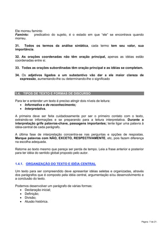 Ele morreu faminto
Faminto: predicativo do sujeito, é o estado em que “ele” se encontrava quando
morreu.
31. Todos os termos da análise sintática, cada termo tem seu valor, sua
importância.
32. As orações coordenadas não têm oração principal, apenas as idéias estão
coordenadas entre si.
33. Todas as orações subordinadas têm oração principal e as idéias se completam.
34. Os adjetivos ligados a um substantivo vão dar a ele maior clareza de
expressão, aumentando-lhe ou determinando-lhe o significado
1.4. TIPOS DE TEXTO E FORMAS DE DISCURSO
Para ler e entender um texto é preciso atingir dois níveis de leitura:
x Informativa e de reconhecimento;
x Interpretativa.
A primeira deve ser feita cuidadosamente por ser o primeiro contato com o texto,
extraindo-se informações e se preparando para a leitura interpretativa. Durante a
interpretação grife palavras-chave, passagens importantes; tente ligar uma palavra à
idéia-central de cada parágrafo.
A última fase de interpretação concentra-se nas perguntas e opções de respostas.
Marque palavras com NÃO, EXCETO, RESPECTIVAMENTE, etc, pois fazem diferença
na escolha adequada.
Retorne ao texto mesmo que pareça ser perda de tempo. Leia a frase anterior e posterior
para ter idéia do sentido global proposto pelo autor.
1.4.1. ORGANIZAÇÃO DO TEXTO E IDÉIA CENTRAL
Um texto para ser compreendido deve apresentar idéias seletas e organizadas, através
dos parágrafos que é composto pela idéia central, argumentação e/ou desenvolvimento e
a conclusão do texto.
Podemos desenvolver um parágrafo de várias formas:
x Declaração inicial;
x Definição;
x Divisão;
x Alusão histórica.
Página 7 de 21.
 