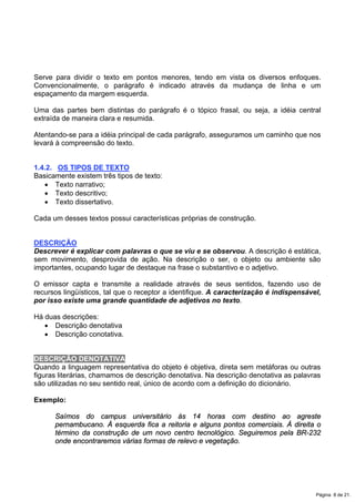 Serve para dividir o texto em pontos menores, tendo em vista os diversos enfoques.
Convencionalmente, o parágrafo é indicado através da mudança de linha e um
espaçamento da margem esquerda.
Uma das partes bem distintas do parágrafo é o tópico frasal, ou seja, a idéia central
extraída de maneira clara e resumida.
Atentando-se para a idéia principal de cada parágrafo, asseguramos um caminho que nos
levará à compreensão do texto.
1.4.2. OS TIPOS DE TEXTO
Basicamente existem três tipos de texto:
x Texto narrativo;
x Texto descritivo;
x Texto dissertativo.
Cada um desses textos possui características próprias de construção.
DESCRIÇÃO
Descrever é explicar com palavras o que se viu e se observou. A descrição é estática,
sem movimento, desprovida de ação. Na descrição o ser, o objeto ou ambiente são
importantes, ocupando lugar de destaque na frase o substantivo e o adjetivo.
O emissor capta e transmite a realidade através de seus sentidos, fazendo uso de
recursos lingüísticos, tal que o receptor a identifique. A caracterização é indispensável,
por isso existe uma grande quantidade de adjetivos no texto.
Há duas descrições:
x Descrição denotativa
x Descrição conotativa.
DESCRIÇÃO DENOTATIVA
Quando a linguagem representativa do objeto é objetiva, direta sem metáforas ou outras
figuras literárias, chamamos de descrição denotativa. Na descrição denotativa as palavras
são utilizadas no seu sentido real, único de acordo com a definição do dicionário.
Exemplo:
Saímos do campus universitário às 14 horas com destino ao agreste
pernambucano. À esquerda fica a reitoria e alguns pontos comerciais. À direita o
término da construção de um novo centro tecnológico. Seguiremos pela BR-232
onde encontraremos várias formas de relevo e vegetação.
Página 8 de 21.
 