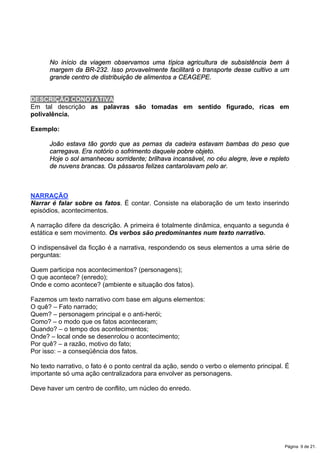 No início da viagem observamos uma típica agricultura de subsistência bem à
margem da BR-232. Isso provavelmente facilitará o transporte desse cultivo a um
grande centro de distribuição de alimentos a CEAGEPE.
DESCRIÇÃO CONOTATIVA
Em tal descrição as palavras são tomadas em sentido figurado, ricas em
polivalência.
Exemplo:
João estava tão gordo que as pernas da cadeira estavam bambas do peso que
carregava. Era notório o sofrimento daquele pobre objeto.
Hoje o sol amanheceu sorridente; brilhava incansável, no céu alegre, leve e repleto
de nuvens brancas. Os pássaros felizes cantarolavam pelo ar.
NARRAÇÃO
Narrar é falar sobre os fatos. É contar. Consiste na elaboração de um texto inserindo
episódios, acontecimentos.
A narração difere da descrição. A primeira é totalmente dinâmica, enquanto a segunda é
estática e sem movimento. Os verbos são predominantes num texto narrativo.
O indispensável da ficção é a narrativa, respondendo os seus elementos a uma série de
perguntas:
Quem participa nos acontecimentos? (personagens);
O que acontece? (enredo);
Onde e como acontece? (ambiente e situação dos fatos).
Fazemos um texto narrativo com base em alguns elementos:
O quê? – Fato narrado;
Quem? – personagem principal e o anti-herói;
Como? – o modo que os fatos aconteceram;
Quando? – o tempo dos acontecimentos;
Onde? – local onde se desenrolou o acontecimento;
Por quê? – a razão, motivo do fato;
Por isso: – a conseqüência dos fatos.
No texto narrativo, o fato é o ponto central da ação, sendo o verbo o elemento principal. É
importante só uma ação centralizadora para envolver as personagens.
Deve haver um centro de conflito, um núcleo do enredo.
Página 9 de 21.
 