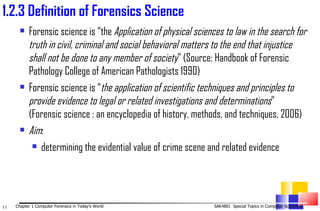 1. 2.3 Definition of Forensics Science  Forensic science is  “the  Application of physical sciences to law in the   search for truth in civil, criminal and social behavioral matters to the end that injustice shall not be done to any member of society ” (Source: Handbook of Forensic Pathology College of American Pathologists 1990) Forensic science is “ the application of scientific techniques and principles to provide evidence to legal or related investigations and determinations ” (Forensic science : an encyclopedia of history, methods, and techniques, 2006) Aim :  determining the evidential value of crime scene and related evidence 