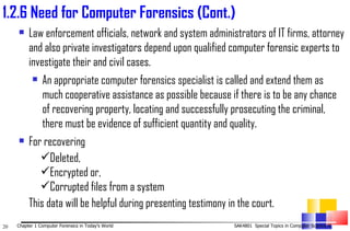 Law enforcement officials, network and system administrators of IT firms, attorney and also private investigators depend upon qualified computer forensic experts to investigate their and civil cases. An appropriate computer forensics specialist is called and extend them as much cooperative assistance as possible because if there is to be any chance of recovering property, locating and successfully prosecuting the criminal, there must be evidence of sufficient quantity and quality. For recovering  Deleted,  Encrypted or,  Corrupted files from a system  This data will be helpful during presenting testimony in the court . 1. 2.6 Need for Computer Forensics (Cont.) 