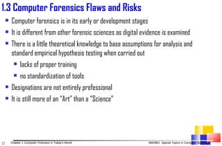 1. 3 Computer Forensics Flaws and Risks Computer forensics is in its early or development stages  It is different from other forensic sciences as digital evidence is examined  There is a little theoretical knowledge to base assumptions for analysis and standard empirical hypothesis testing when carried out lacks of proper training  no standardization of tools  Designations are not entirely professional  It is still more of an “Art” than a “Science”  