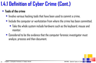 1. 4.1 Definition of Cyber Crime (Cont.) Tools of the crime Involve various hacking tools that have been used to commit a crime. Include the computer or workstation from where the crime has been committed. Take the whole system include hardware such as the keyboard, mouse and monitor. Considered to be the evidence that the computer forensic investigator must analyze, process and then document. 