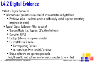 1. 4.2 Digital Evidence   What is Digital Evidence? Information of probative value stored or transmitted in digital form Probative Value - evidence which is sufficiently useful to prove something important in a trial  Type of Digital Evidence – What to seize? Storage Media (i.e.. floppies, CD’s, thumb drives) Computer (CPU) Laptops (always seize power supply) External Drives & Media Corresponding Devices i.e. tape/tape drive, jaz disk/jaz drive Unique software and operating manuals (might need to load software on forensic computer to view files) 