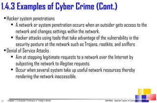 1. 4.3 Examples of Cyber Crime (Cont.)   Hacker system penetrations A network or system penetration occurs when an outsider gets access to the network and changes settings within the network. Hacker attacks using tools that take advantage of the vulnerability in the security posture ot the network such as Trojans, rootkits, and sniffers   Denial of Service Attacks  Aim at stopping legitimate requests to a network over the Internet by subjecting the network to illegitae requests. Occur when several system take up useful network resources thereby rendering the network inaccessible.  