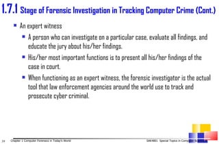 1. 7.1  Stage of Forensic Investigation in Tracking Computer Crime (Cont.) An expert witness A person who can investigate on a particular case, evaluate all findings, and educate the jury about his/her findings. His/her most important functions is to present all his/her findings of the case in court. When functioning as an expert witness, the forensic investigator is the actual tool that law enforcement agencies around the world use to track and prosecute cyber criminal.  