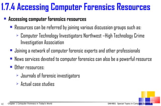 Accessing computer forensics resources Resources can be referred by joining various discussion groups such as:  Computer Technology Investigators Northwest –High Technology Crime Investigation Association  Joining a network of computer forensic experts and other professionals  News services devoted to computer forensics can also be a powerful resource  Other resources:  Journals of forensic investigators  Actual case studies  1. 7.4 Accessing Computer Forensics Resources 