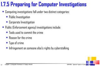 Computing investigations fall under two distinct categories:  Public Investigation  Corporate Investigation  Public (Enforcement agency) investigations include: Tools used to commit the crime Reason for the crime Type of crime Infringement on someone else’s rights by cyberstalking 1. 7.5 Preparing for Computer Investigations 