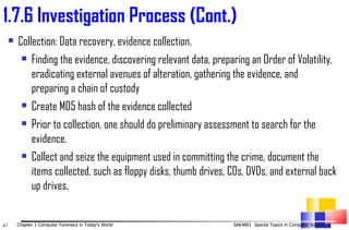 Collection: Data recovery, evidence collection.  Finding the evidence, discovering relevant data, preparing an Order of Volatility, eradicating external avenues of alteration, gathering the evidence, and preparing a chain of custody Create MD5 hash of the evidence collected Prior to collection, one should do preliminary assessment to search for the evidence. Collect and seize the equipment used in committing the crime, document the items collected, such as floppy disks, thumb drives, CDs, DVDs, and external back up drives. 1. 7.6 Investigation Process (Cont.) 
