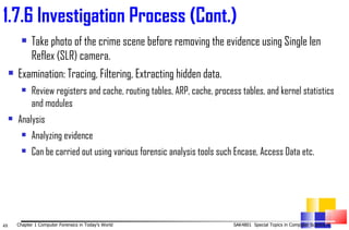Take photo of the crime scene before removing the evidence using Single len Reflex (SLR) camera. Examination: Tracing, Filtering, Extracting hidden data.  Review registers and cache, routing tables, ARP, cache, process tables, and kernel statistics and modules Analysis  Analyzing evidence  Can be carried out using various forensic analysis tools such Encase, Access Data etc. 1. 7.6 Investigation Process (Cont.) 