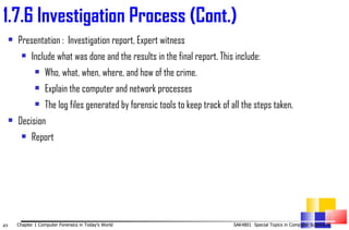 Presentation :  Investigation report, Expert witness  Include what was done and the results in the final report. This include: Who, what, when, where, and how of the crime. Explain the computer and network processes The log files generated by forensic tools to keep track of all the steps taken. Decision  Report 1. 7.6 Investigation Process (Cont.) 