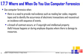 Use computer forensics when: there is a need to provide real evidence such as reading bar codes, magnetic tapes and to identify the occurrence of electronic transactions and reconstruct an incidence with sequence of events. a breach of contract occurs, or if copyright and intellectual property theft/misuse happens or during employee disputes where there is damage to resources. 1. 7.7  Where and When Do You Use Computer Forensics 