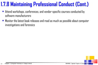 Attend workshops, conferences, and vendor-specific courses conducted by software manufacturers Monitor the latest book releases and read as much as possible about computer investigations and forensics 1. 7.8 Maintaining Professional Conduct (Cont.) 