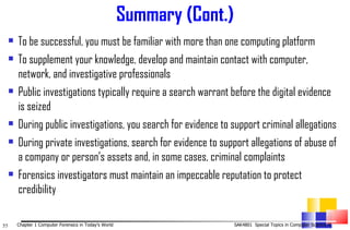 Summary (Cont.) To be successful, you must be familiar with more than one computing platform To supplement your knowledge, develop and maintain contact with computer, network, and investigative professionals Public investigations typically require a search warrant before the digital evidence is seized During public investigations, you search for evidence to support criminal allegations During private investigations, search for evidence to support allegations of abuse of a company or person’s assets and, in some cases, criminal complaints Forensics investigators must maintain an impeccable reputation to protect credibility 