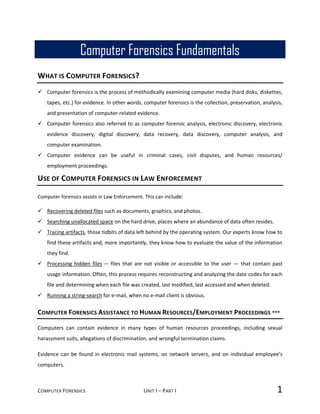 COMPUTER FORENSICS UNIT I – PART I 1
WHAT IS COMPUTER FORENSICS?
 Computer forensics is the process of methodically examining computer media (hard disks, diskettes,
tapes, etc.) for evidence. In other words, computer forensics is the collection, preservation, analysis,
and presentation of computer-related evidence.
 Computer forensics also referred to as computer forensic analysis, electronic discovery, electronic
evidence discovery, digital discovery, data recovery, data discovery, computer analysis, and
computer examination.
 Computer evidence can be useful in criminal cases, civil disputes, and human resources/
employment proceedings.
USE OF COMPUTER FORENSICS IN LAW ENFORCEMENT
Computer forensics assists in Law Enforcement. This can include:
 Recovering deleted files such as documents, graphics, and photos.
 Searching unallocated space on the hard drive, places where an abundance of data often resides.
 Tracing artifacts, those tidbits of data left behind by the operating system. Our experts know how to
find these artifacts and, more importantly, they know how to evaluate the value of the information
they find.
 Processing hidden files — files that are not visible or accessible to the user — that contain past
usage information. Often, this process requires reconstructing and analyzing the date codes for each
file and determining when each file was created, last modified, last accessed and when deleted.
 Running a string-search for e-mail, when no e-mail client is obvious.
COMPUTER FORENSICS ASSISTANCE TO HUMAN RESOURCES/EMPLOYMENT PROCEEDINGS ***
Computers can contain evidence in many types of human resources proceedings, including sexual
harassment suits, allegations of discrimination, and wrongful termination claims.
Evidence can be found in electronic mail systems, on network servers, and on individual employee’s
computers.
Computer Forensics Fundamentals
 