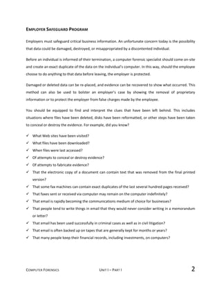 COMPUTER FORENSICS UNIT I – PART I 2
EMPLOYER SAFEGUARD PROGRAM
Employers must safeguard critical business information. An unfortunate concern today is the possibility
that data could be damaged, destroyed, or misappropriated by a discontented individual.
Before an individual is informed of their termination, a computer forensic specialist should come on-site
and create an exact duplicate of the data on the individual’s computer. In this way, should the employee
choose to do anything to that data before leaving, the employer is protected.
Damaged or deleted data can be re-placed, and evidence can be recovered to show what occurred. This
method can also be used to bolster an employer’s case by showing the removal of proprietary
information or to protect the employer from false charges made by the employee.
You should be equipped to find and interpret the clues that have been left behind. This includes
situations where files have been deleted, disks have been reformatted, or other steps have been taken
to conceal or destroy the evidence. For example, did you know?
 What Web sites have been visited?
 What files have been downloaded?
 When files were last accessed?
 Of attempts to conceal or destroy evidence?
 Of attempts to fabricate evidence?
 That the electronic copy of a document can contain text that was removed from the final printed
version?
 That some fax machines can contain exact duplicates of the last several hundred pages received?
 That faxes sent or received via computer may remain on the computer indefinitely?
 That email is rapidly becoming the communications medium of choice for businesses?
 That people tend to write things in email that they would never consider writing in a memorandum
or letter?
 That email has been used successfully in criminal cases as well as in civil litigation?
 That email is often backed up on tapes that are generally kept for months or years?
 That many people keep their financial records, including investments, on computers?
 