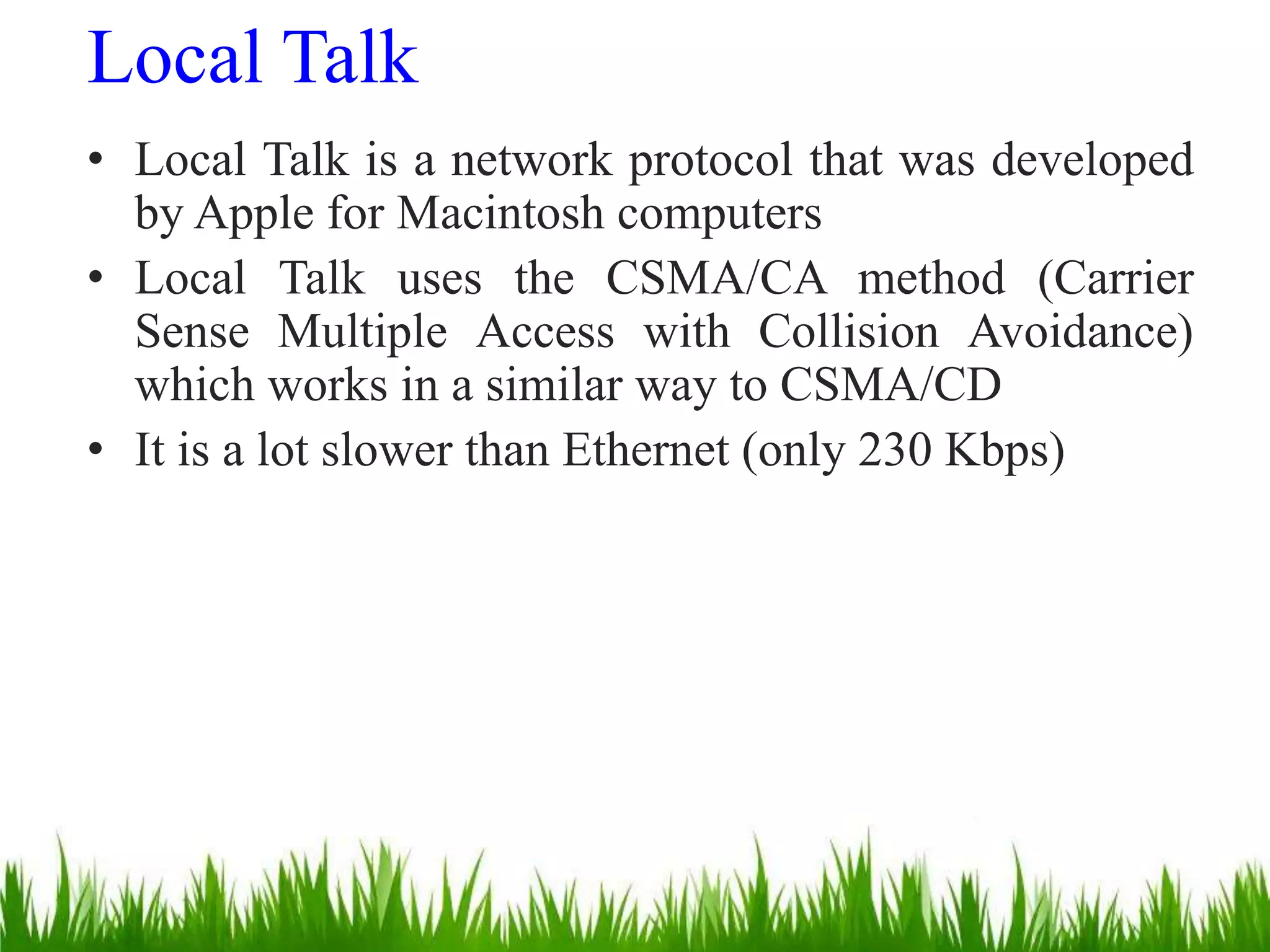 Local Talk
• Local Talk is a network protocol that was developed
by Apple for Macintosh computers
• Local Talk uses the CSMA/CA method (Carrier
Sense Multiple Access with Collision Avoidance)
which works in a similar way to CSMA/CD
• It is a lot slower than Ethernet (only 230 Kbps)
 