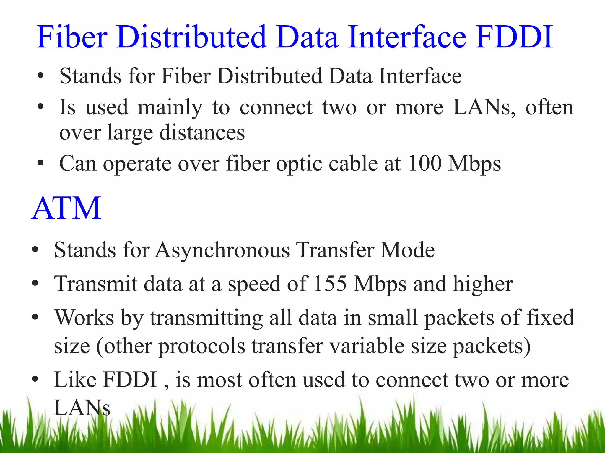 Fiber Distributed Data Interface FDDI
• Stands for Fiber Distributed Data Interface
• Is used mainly to connect two or more LANs, often
over large distances
• Can operate over fiber optic cable at 100 Mbps
ATM
• Stands for Asynchronous Transfer Mode
• Transmit data at a speed of 155 Mbps and higher
• Works by transmitting all data in small packets of fixed
size (other protocols transfer variable size packets)
• Like FDDI , is most often used to connect two or more
LANs
 