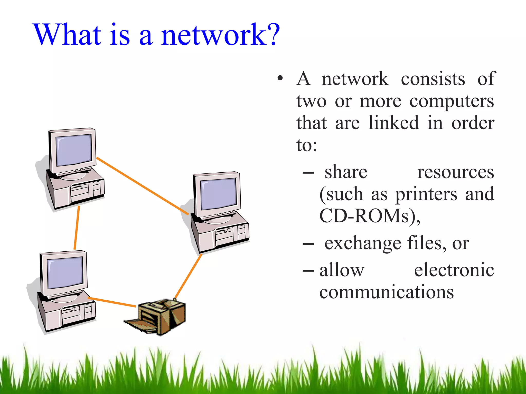 What is a network?
• A network consists of
two or more computers
that are linked in order
to:
– share resources
(such as printers and
CD-ROMs),
– exchange files, or
– allow electronic
communications
 