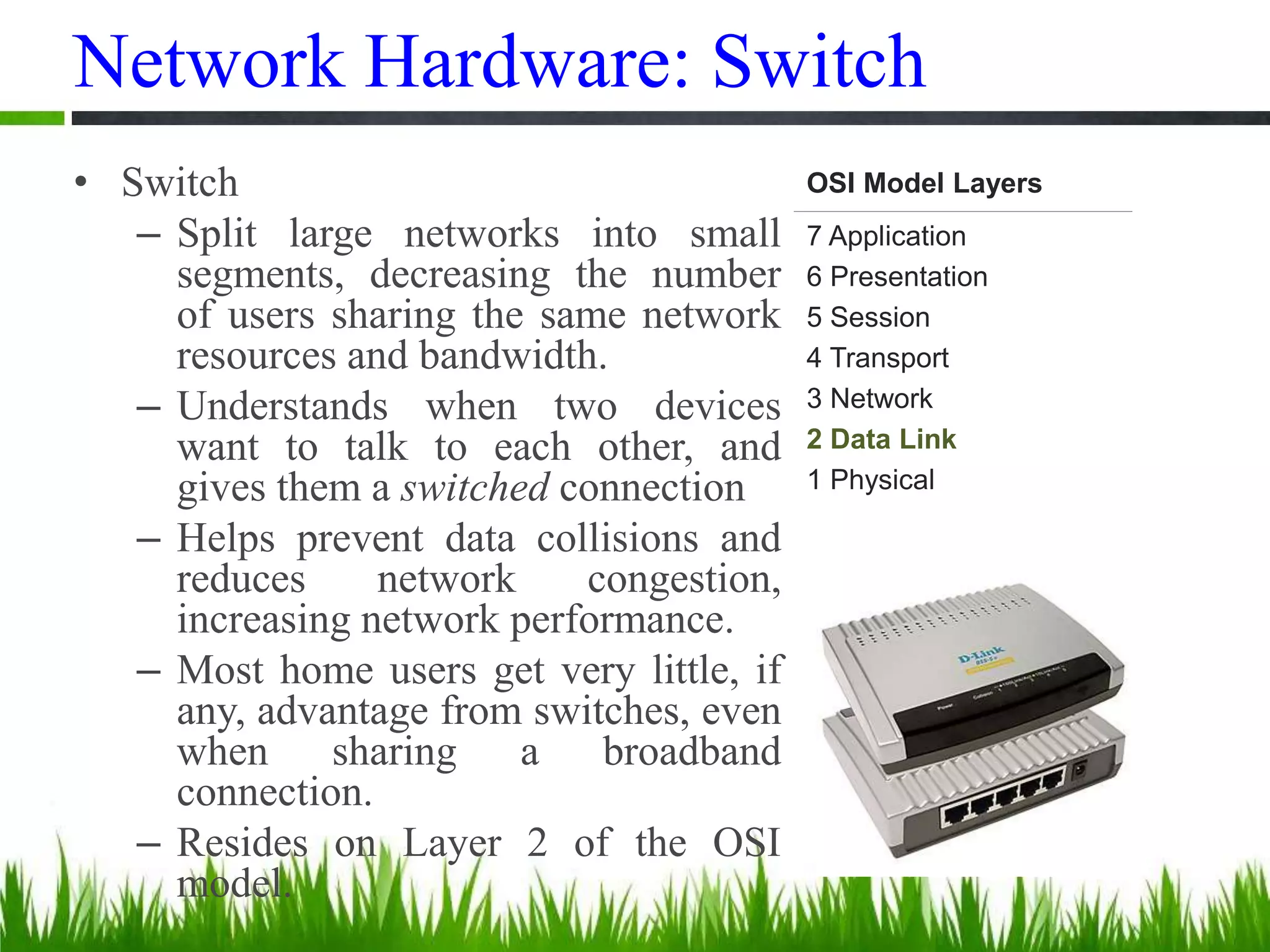 Network Hardware: Switch
• Switch
– Split large networks into small
segments, decreasing the number
of users sharing the same network
resources and bandwidth.
– Understands when two devices
want to talk to each other, and
gives them a switched connection
– Helps prevent data collisions and
reduces network congestion,
increasing network performance.
– Most home users get very little, if
any, advantage from switches, even
when sharing a broadband
connection.
– Resides on Layer 2 of the OSI
model.
OSI Model Layers
7 Application
6 Presentation
5 Session
4 Transport
3 Network
2 Data Link
1 Physical
 