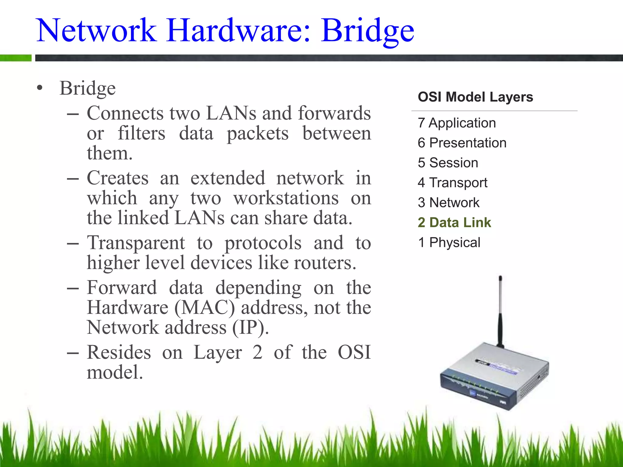 Network Hardware: Bridge
• Bridge
– Connects two LANs and forwards
or filters data packets between
them.
– Creates an extended network in
which any two workstations on
the linked LANs can share data.
– Transparent to protocols and to
higher level devices like routers.
– Forward data depending on the
Hardware (MAC) address, not the
Network address (IP).
– Resides on Layer 2 of the OSI
model.
OSI Model Layers
7 Application
6 Presentation
5 Session
4 Transport
3 Network
2 Data Link
1 Physical
 