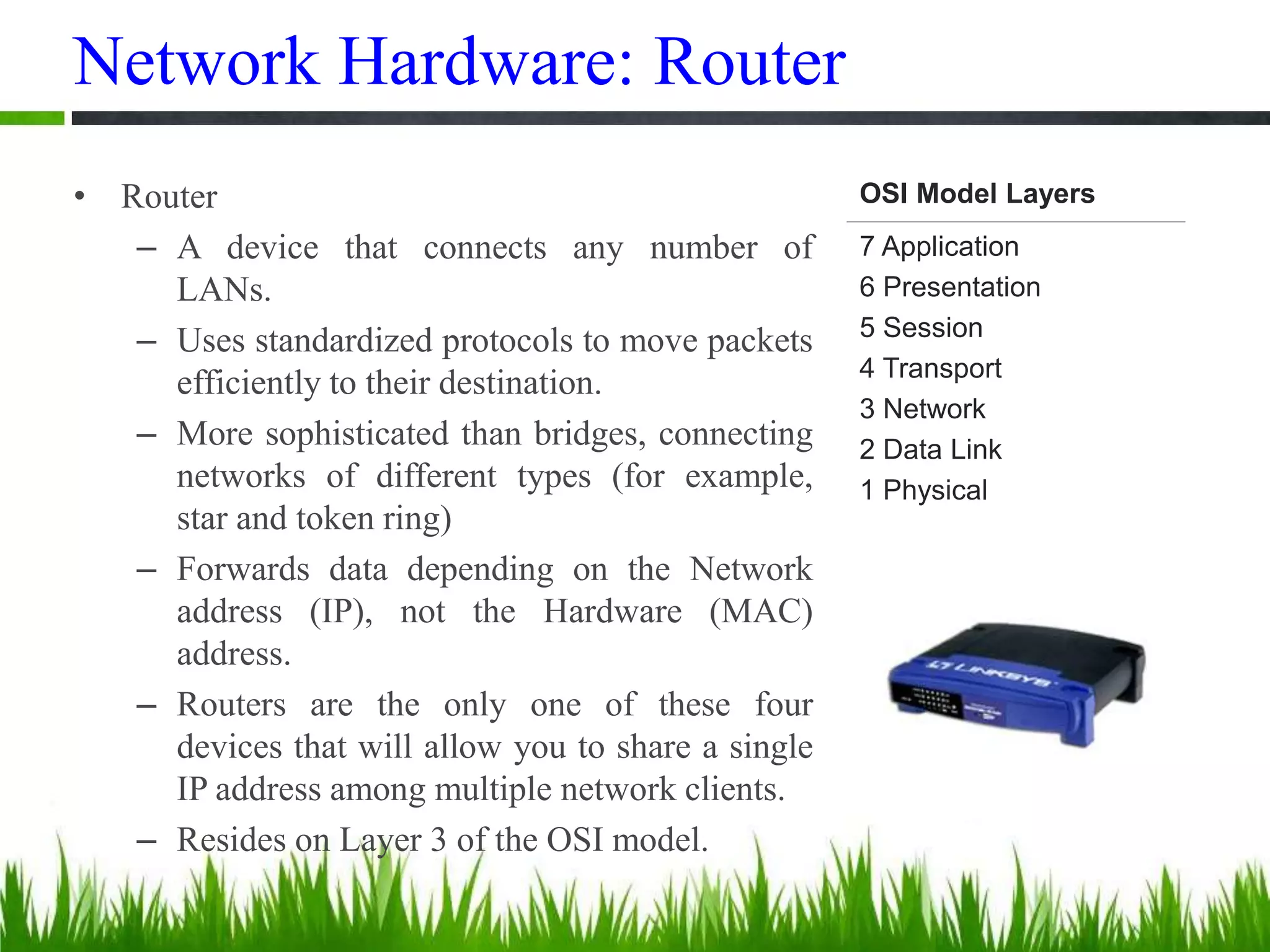 Network Hardware: Router
• Router
– A device that connects any number of
LANs.
– Uses standardized protocols to move packets
efficiently to their destination.
– More sophisticated than bridges, connecting
networks of different types (for example,
star and token ring)
– Forwards data depending on the Network
address (IP), not the Hardware (MAC)
address.
– Routers are the only one of these four
devices that will allow you to share a single
IP address among multiple network clients.
– Resides on Layer 3 of the OSI model.
OSI Model Layers
7 Application
6 Presentation
5 Session
4 Transport
3 Network
2 Data Link
1 Physical
 