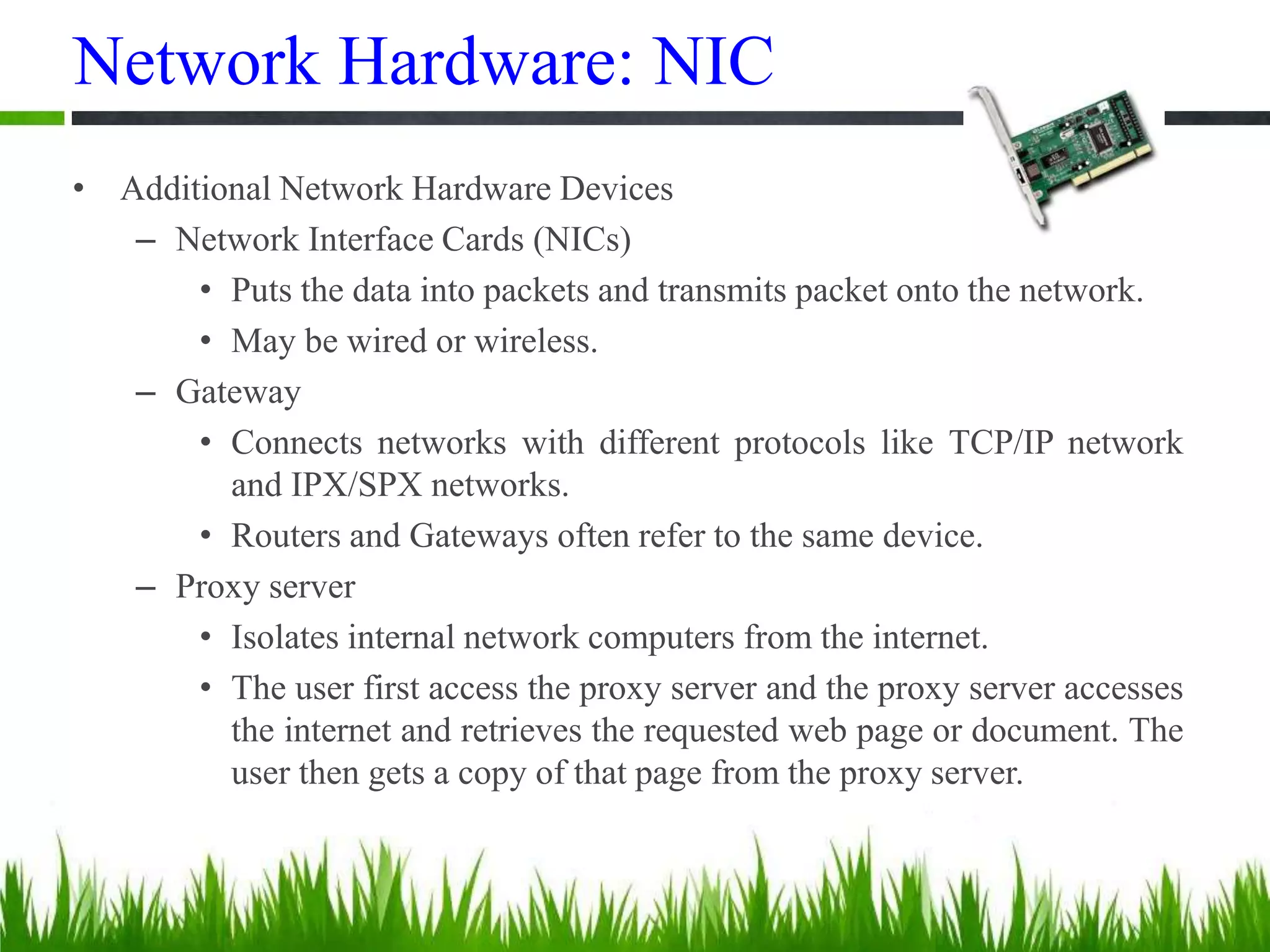 Network Hardware: NIC
• Additional Network Hardware Devices
– Network Interface Cards (NICs)
• Puts the data into packets and transmits packet onto the network.
• May be wired or wireless.
– Gateway
• Connects networks with different protocols like TCP/IP network
and IPX/SPX networks.
• Routers and Gateways often refer to the same device.
– Proxy server
• Isolates internal network computers from the internet.
• The user first access the proxy server and the proxy server accesses
the internet and retrieves the requested web page or document. The
user then gets a copy of that page from the proxy server.
 
