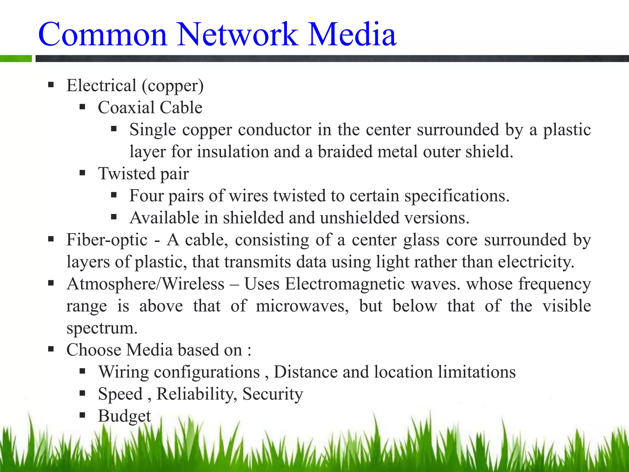 Common Network Media
 Electrical (copper)
 Coaxial Cable
 Single copper conductor in the center surrounded by a plastic
layer for insulation and a braided metal outer shield.
 Twisted pair
 Four pairs of wires twisted to certain specifications.
 Available in shielded and unshielded versions.
 Fiber-optic - A cable, consisting of a center glass core surrounded by
layers of plastic, that transmits data using light rather than electricity.
 Atmosphere/Wireless – Uses Electromagnetic waves. whose frequency
range is above that of microwaves, but below that of the visible
spectrum.
 Choose Media based on :
 Wiring configurations , Distance and location limitations
 Speed , Reliability, Security
 Budget
 