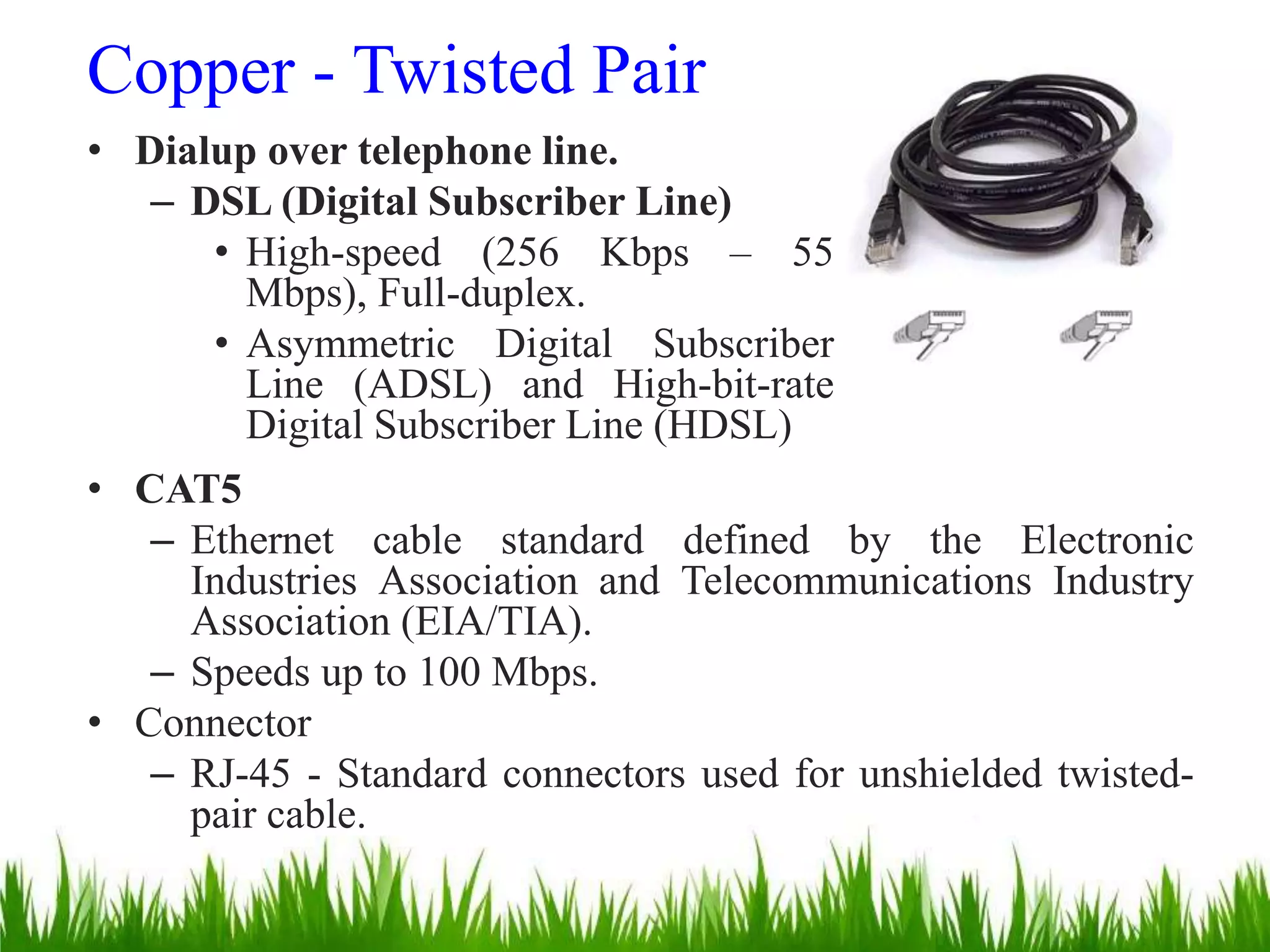 Copper - Twisted Pair
• Dialup over telephone line.
– DSL (Digital Subscriber Line)
• High-speed (256 Kbps – 55
Mbps), Full-duplex.
• Asymmetric Digital Subscriber
Line (ADSL) and High-bit-rate
Digital Subscriber Line (HDSL)
• CAT5
– Ethernet cable standard defined by the Electronic
Industries Association and Telecommunications Industry
Association (EIA/TIA).
– Speeds up to 100 Mbps.
• Connector
– RJ-45 - Standard connectors used for unshielded twisted-
pair cable.
 