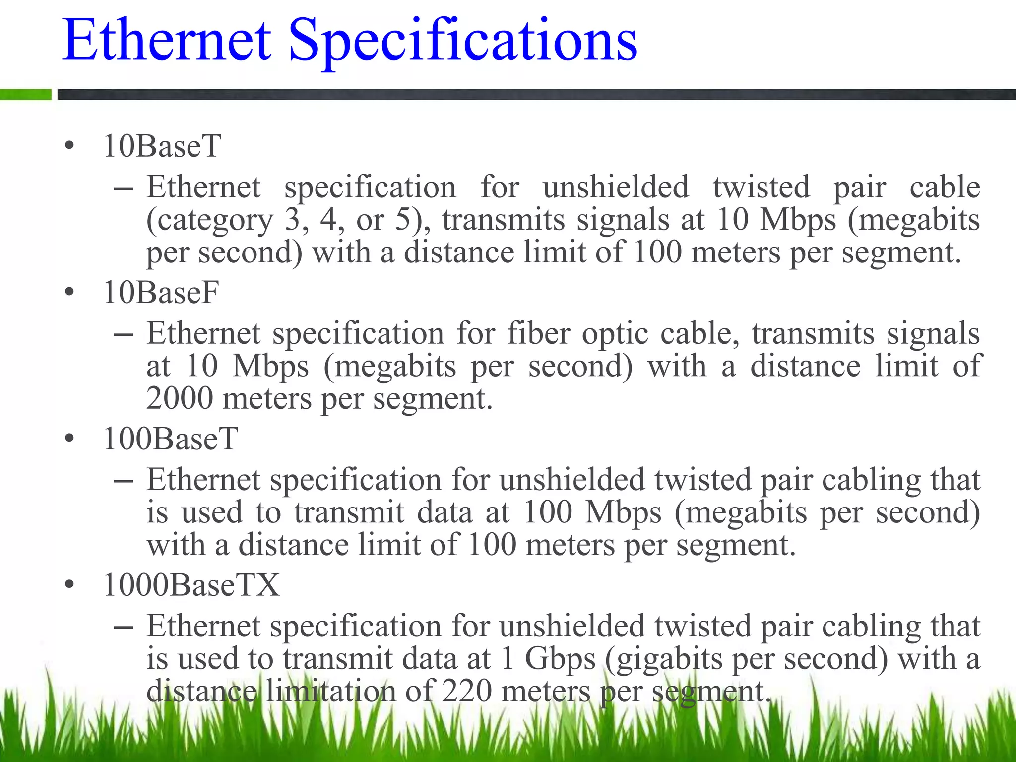Ethernet Specifications
• 10BaseT
– Ethernet specification for unshielded twisted pair cable
(category 3, 4, or 5), transmits signals at 10 Mbps (megabits
per second) with a distance limit of 100 meters per segment.
• 10BaseF
– Ethernet specification for fiber optic cable, transmits signals
at 10 Mbps (megabits per second) with a distance limit of
2000 meters per segment.
• 100BaseT
– Ethernet specification for unshielded twisted pair cabling that
is used to transmit data at 100 Mbps (megabits per second)
with a distance limit of 100 meters per segment.
• 1000BaseTX
– Ethernet specification for unshielded twisted pair cabling that
is used to transmit data at 1 Gbps (gigabits per second) with a
distance limitation of 220 meters per segment.
 
