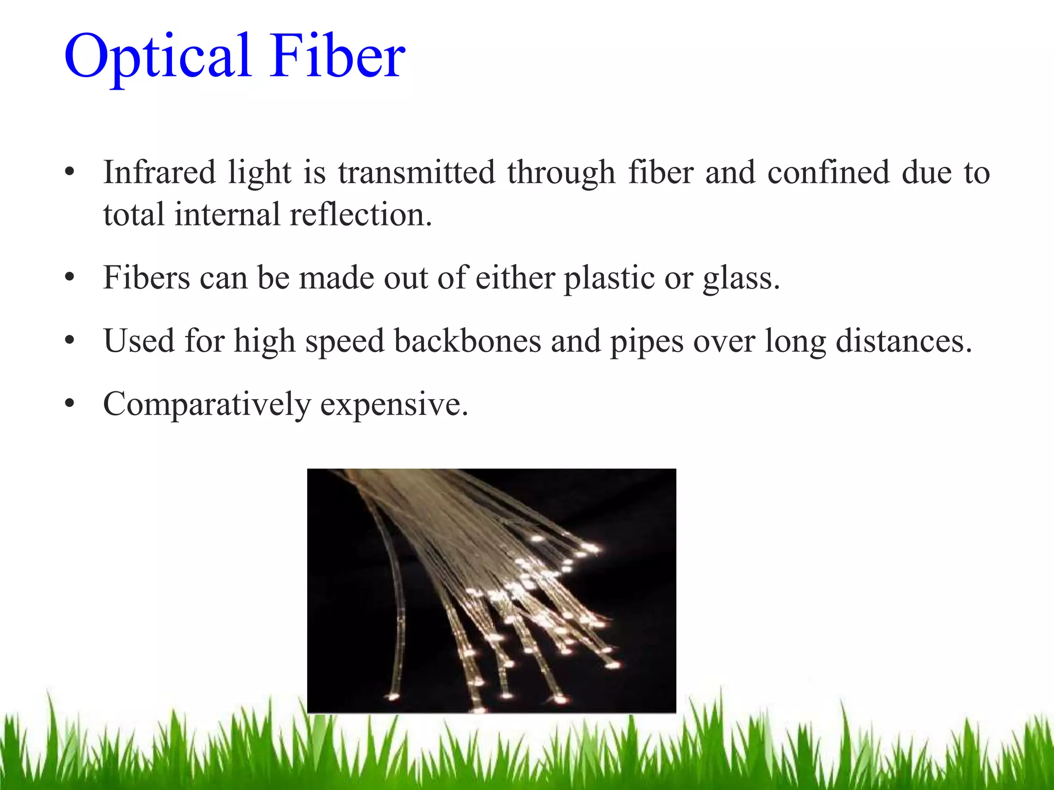 • Infrared light is transmitted through fiber and confined due to
total internal reflection.
• Fibers can be made out of either plastic or glass.
• Used for high speed backbones and pipes over long distances.
• Comparatively expensive.
Optical Fiber
 