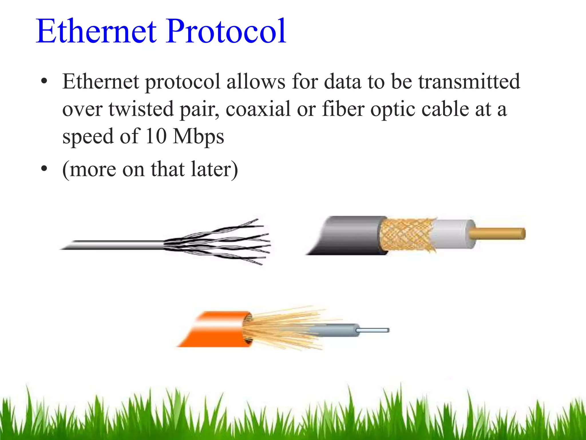 Ethernet Protocol
• Ethernet protocol allows for data to be transmitted
over twisted pair, coaxial or fiber optic cable at a
speed of 10 Mbps
• (more on that later)
 