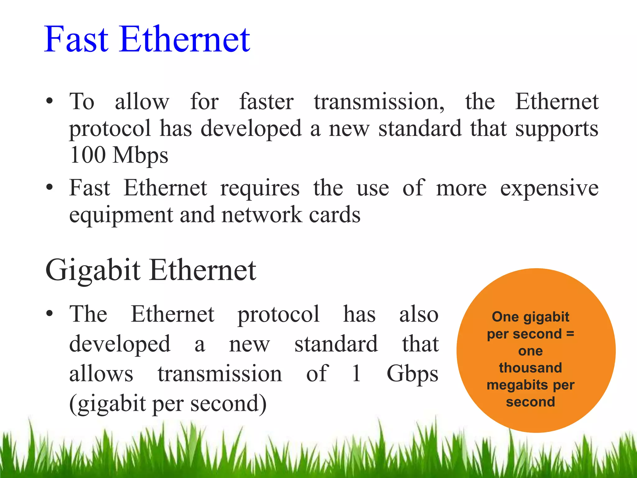 Fast Ethernet
• To allow for faster transmission, the Ethernet
protocol has developed a new standard that supports
100 Mbps
• Fast Ethernet requires the use of more expensive
equipment and network cards
Gigabit Ethernet
• The Ethernet protocol has also
developed a new standard that
allows transmission of 1 Gbps
(gigabit per second)
One gigabit
per second =
one
thousand
megabits per
second
 