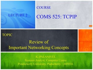 Review of
Important Networking Concepts
K. PALANIVEL
Systems Analyst, Computer Centre
Pondicherry University, Puducherry – 605014.
LECTURE 2
COMS 525: TCPIP
COURSE
TOPIC
 