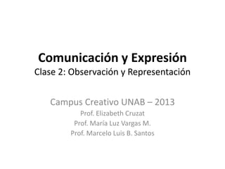 Comunicación y Expresión
Clase 2: Observación y Representación


   Campus Creativo UNAB – 2013
           Prof. Elizabeth Cruzat
         Prof. María Luz Vargas M.
        Prof. Marcelo Luis B. Santos
 
