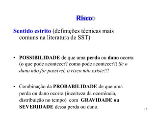 15
• POSSIBILIDADE de que uma perda ou dano ocorra
(o que pode acontecer? como pode acontecer?) Se o
dano não for possível, o risco não existe!!!
• Combinação da PROBABILIDADE de que uma
perda ou dano ocorra (incerteza da ocorrência,
distribuição no tempo) com GRAVIDADE ou
SEVERIDADE dessa perda ou dano.
Risco
Sentido estrito (definições técnicas mais
comuns na literatura de SST)
 