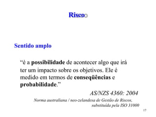 Risco
Sentido amplo
“é a possibilidade de acontecer algo que irá
ter um impacto sobre os objetivos. Ele é
medido em termos de conseqüências e
probabilidade.”
AS/NZS 4360: 2004
Norma australiana / neo-zelandesa de Gestão de Riscos,
substituída pela ISO 31000
17
 