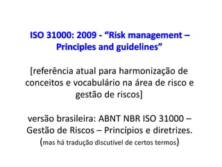 ISO 31000: 2009 - “Risk management –
Principles and guidelines”
[referência atual para harmonização de
conceitos e vocabulário na área de risco e
gestão de riscos]
versão brasileira: ABNT NBR ISO 31000 –
Gestão de Riscos – Princípios e diretrizes.
(mas há tradução discutível de certos termos)
 