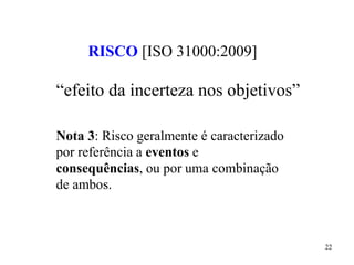 22
RISCO [ISO 31000:2009]
“efeito da incerteza nos objetivos”
Nota 3: Risco geralmente é caracterizado
por referência a eventos e
consequências, ou por uma combinação
de ambos.
 