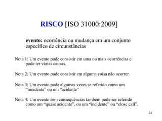 24
RISCO [ISO 31000:2009]
evento: ocorrência ou mudança em um conjunto
específico de circunstâncias
Nota 1: Um evento pode consistir em uma ou mais ocorrências e
pode ter várias causas.
Nota 2: Um evento pode consistir em alguma coisa não ocorrer.
Nota 3: Um evento pode algumas vezes se referido como um
“incidente” ou um “acidente”
Nota 4: Um evento sem consequências também pode ser referido
como um “quase acidente”, ou um “incidente” ou “close call”.
 