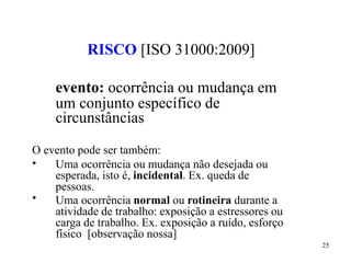 25
RISCO [ISO 31000:2009]
evento: ocorrência ou mudança em
um conjunto específico de
circunstâncias
O evento pode ser também:
•
•
Uma ocorrência ou mudança não desejada ou
esperada, isto é, incidental. Ex. queda de
pessoas.
Uma ocorrência normal ou rotineira durante a
atividade de trabalho: exposição a estressores ou
carga de trabalho. Ex. exposição a ruído, esforço
físico [observação nossa]
 